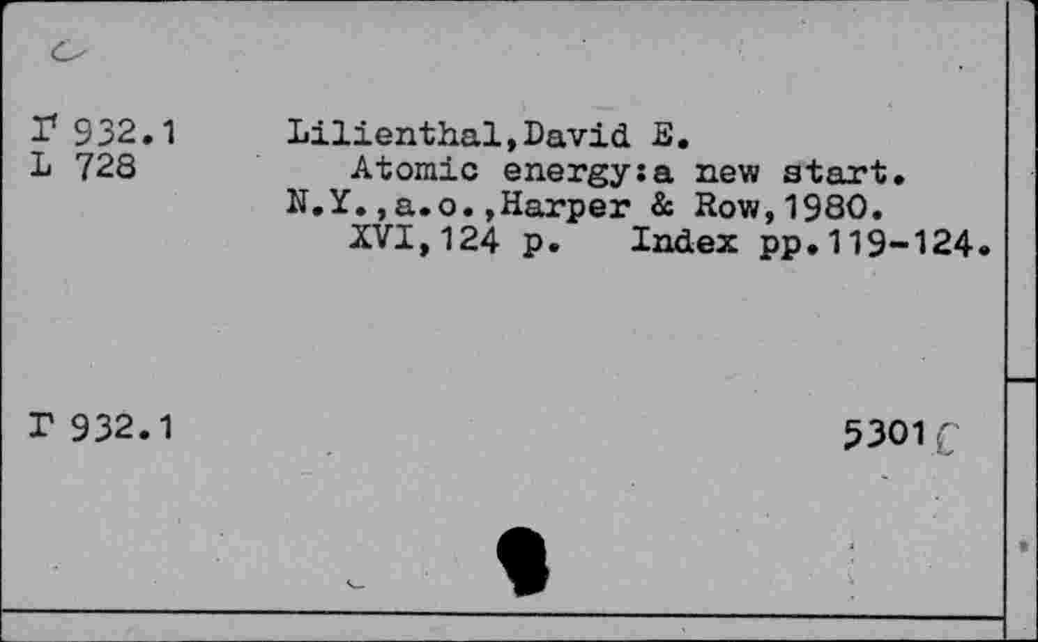 ﻿r 932.1
L 728
Lilienthal,David E, Atomic energy;a new start.
N.Y.,a.o.»Harper & Row,1980.
XVI,124 p. Index pp.119-124
r 932.1
5301 £